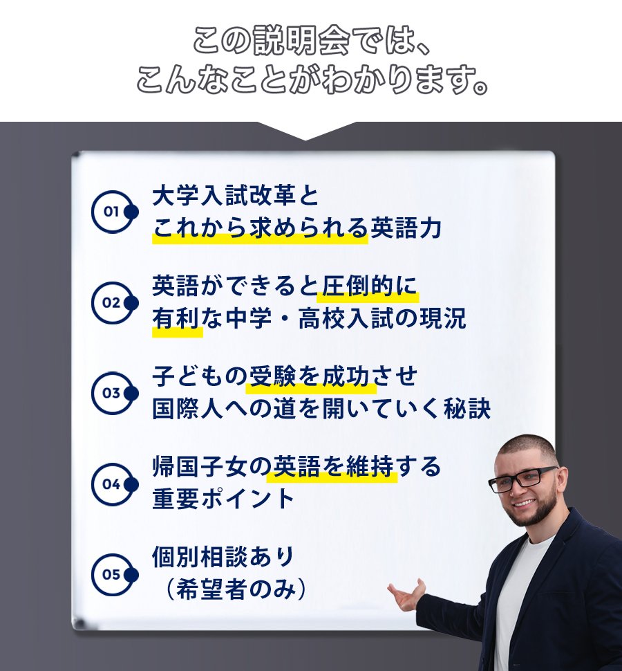 この説明会では、こんなことがわかります。1.大学入試改革とこれから求められる英語力2.英語ができると圧倒的に有利な中学・高校入試の現況3.子どもの受験を成功させ国際人への道を開いていく秘訣4.帰国子女の英語を維持する重要ポイント5.個別相談あり(希望者のみ)