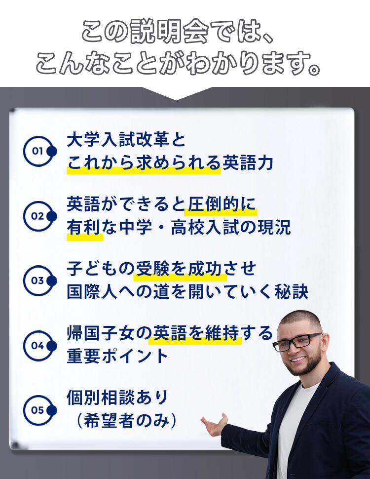 この説明会では、こんなことがわかります。1.大学入試改革とこれから求められる英語力2.英語ができると圧倒的に有利な中学・高校入試の現況3.子どもの受験を成功させ国際人への道を開いていく秘訣4.帰国子女の英語を維持する重要ポイント5.個別相談あり(希望者のみ)